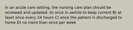 In an acute care setting, the nursing care plan should be reviewed and updated: A) once in awhile to keep current B) at least once every 24 hours C) once the patient is discharged to home D) no more than once per week