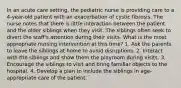 In an acute care setting, the pediatric nurse is providing care to a 4-year-old patient with an exacerbation of cystic fibrosis. The nurse notes that there is little interaction between the patient and the older siblings when they visit. The siblings often seek to divert the staff's attention during their visits. What is the most appropriate nursing intervention at this time? 1. Ask the parents to leave the siblings at home to avoid disruptions. 2. Interact with the siblings and show them the playroom during visits. 3. Encourage the siblings to visit and bring familiar objects to the hospital. 4. Develop a plan to include the siblings in age-appropriate care of the patient.