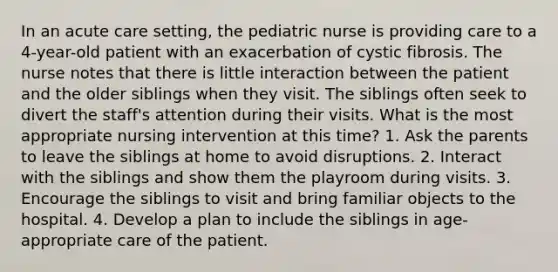 In an acute care setting, the pediatric nurse is providing care to a 4-year-old patient with an exacerbation of cystic fibrosis. The nurse notes that there is little interaction between the patient and the older siblings when they visit. The siblings often seek to divert the staff's attention during their visits. What is the most appropriate nursing intervention at this time? 1. Ask the parents to leave the siblings at home to avoid disruptions. 2. Interact with the siblings and show them the playroom during visits. 3. Encourage the siblings to visit and bring familiar objects to the hospital. 4. Develop a plan to include the siblings in age-appropriate care of the patient.