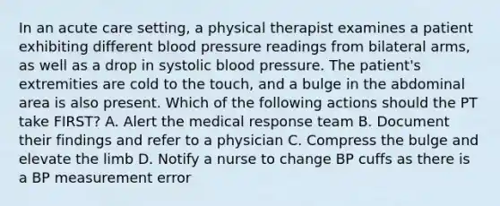 In an acute care setting, a physical therapist examines a patient exhibiting different blood pressure readings from bilateral arms, as well as a drop in systolic blood pressure. The patient's extremities are cold to the touch, and a bulge in the abdominal area is also present. Which of the following actions should the PT take FIRST? A. Alert the medical response team B. Document their findings and refer to a physician C. Compress the bulge and elevate the limb D. Notify a nurse to change BP cuffs as there is a BP measurement error