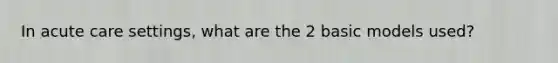 In acute care settings, what are the 2 basic models used?
