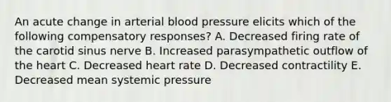 An acute change in arterial blood pressure elicits which of the following compensatory responses? A. Decreased firing rate of the carotid sinus nerve B. Increased parasympathetic outflow of the heart C. Decreased heart rate D. Decreased contractility E. Decreased mean systemic pressure