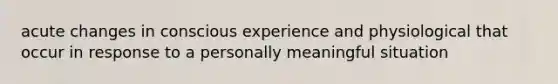 acute changes in conscious experience and physiological that occur in response to a personally meaningful situation