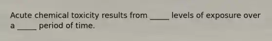 Acute chemical toxicity results from _____ levels of exposure over a _____ period of time.