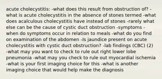 acute cholecystitis: -what does this result from obstruction of? -what is acute cholecystitis in the absence of stones termed -what does acalculous cholecystitis have instead of stones -rarely what else can be the cause of cystic duct obstruction -symptoms -when do symptoms occur in relation to meals -what do you find on examination of the abdomen -Is jaundice present on acute cholecystitis with cystic duct obstruction? -lab findings (CBC) (2) -what may you want to check to rule out right lower lobe pneumonia -what may you check to rule out myocardial ischemia -what is your first imaging choice for this -what is another imaging choice that would help make the diagnosis