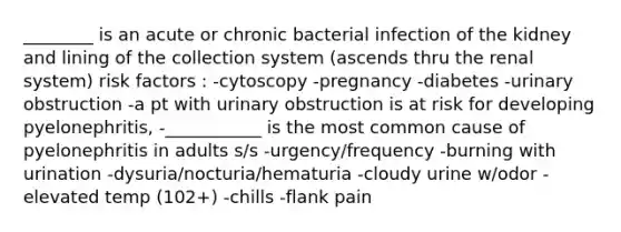 ________ is an acute or chronic bacterial infection of the kidney and lining of the collection system (ascends thru the renal system) risk factors : -cytoscopy -pregnancy -diabetes -urinary obstruction -a pt with urinary obstruction is at risk for developing pyelonephritis, -___________ is the most common cause of pyelonephritis in adults s/s -urgency/frequency -burning with urination -dysuria/nocturia/hematuria -cloudy urine w/odor -elevated temp (102+) -chills -flank pain