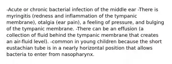 -Acute or chronic bacterial infection of the middle ear -There is myringitis (redness and inflammation of the tympanic membrane), otalgia (ear pain), a feeling of pressure, and bulging of the tympanic membrane. -There can be an effusion (a collection of fluid behind the tympanic membrane that creates an air-fluid level). -common in young children because the short eustachian tube is in a nearly horizontal position that allows bacteria to enter from nasopharynx.