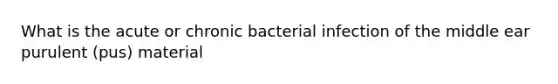 What is the acute or chronic bacterial infection of the middle ear purulent (pus) material