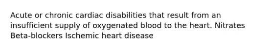 Acute or chronic cardiac disabilities that result from an insufficient supply of oxygenated blood to the heart. Nitrates Beta-blockers Ischemic heart disease