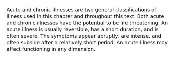 Acute and chronic illnesses are two general classifications of illness used in this chapter and throughout this text. Both acute and chronic illnesses have the potential to be life threatening. An acute illness is usually reversible, has a short duration, and is often severe. The symptoms appear abruptly, are intense, and often subside after a relatively short period. An acute illness may affect functioning in any dimension.