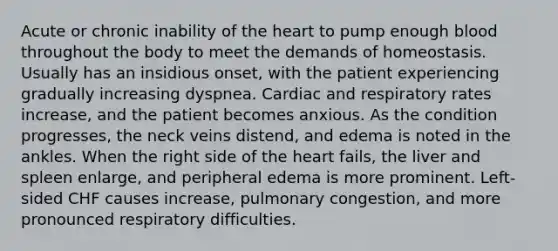 Acute or chronic inability of the heart to pump enough blood throughout the body to meet the demands of homeostasis. Usually has an insidious onset, with the patient experiencing gradually increasing dyspnea. Cardiac and respiratory rates increase, and the patient becomes anxious. As the condition progresses, the neck veins distend, and edema is noted in the ankles. When the right side of the heart fails, the liver and spleen enlarge, and peripheral edema is more prominent. Left-sided CHF causes increase, pulmonary congestion, and more pronounced respiratory difficulties.