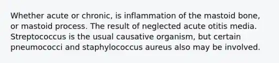 Whether acute or chronic, is inflammation of the mastoid bone, or mastoid process. The result of neglected acute otitis media. Streptococcus is the usual causative organism, but certain pneumococci and staphylococcus aureus also may be involved.