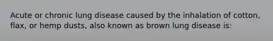 Acute or chronic lung disease caused by the inhalation of cotton, flax, or hemp dusts, also known as brown lung disease is: