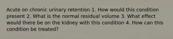 Acute on chronic urinary retention 1. How would this condition present 2. What is the normal residual volume 3. What effect would there be on the kidney with this condition 4. How can this condition be treated?