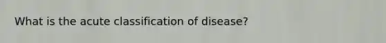 What is the acute classification of disease?