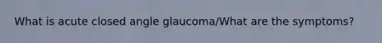 What is acute closed angle glaucoma/What are the symptoms?