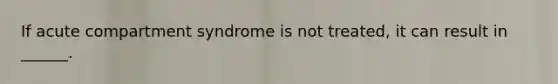 If acute compartment syndrome is not treated, it can result in ______.