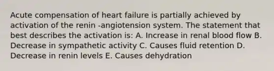 Acute compensation of heart failure is partially achieved by activation of the renin -angiotension system. The statement that best describes the activation is: A. Increase in renal blood flow B. Decrease in sympathetic activity C. Causes fluid retention D. Decrease in renin levels E. Causes dehydration