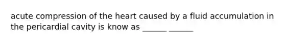 acute compression of the heart caused by a fluid accumulation in the pericardial cavity is know as ______ ______