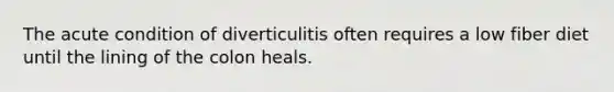 The acute condition of diverticulitis often requires a low fiber diet until the lining of the colon heals.