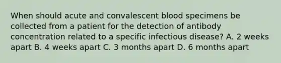 When should acute and convalescent blood specimens be collected from a patient for the detection of antibody concentration related to a specific infectious disease? A. 2 weeks apart B. 4 weeks apart C. 3 months apart D. 6 months apart