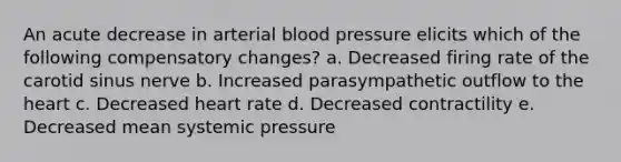 An acute decrease in arterial blood pressure elicits which of the following compensatory changes? a. Decreased firing rate of the carotid sinus nerve b. Increased parasympathetic outflow to the heart c. Decreased heart rate d. Decreased contractility e. Decreased mean systemic pressure