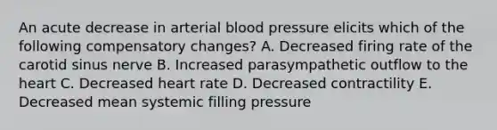 An acute decrease in arterial blood pressure elicits which of the following compensatory changes? A. Decreased firing rate of the carotid sinus nerve B. Increased parasympathetic outflow to the heart C. Decreased heart rate D. Decreased contractility E. Decreased mean systemic filling pressure