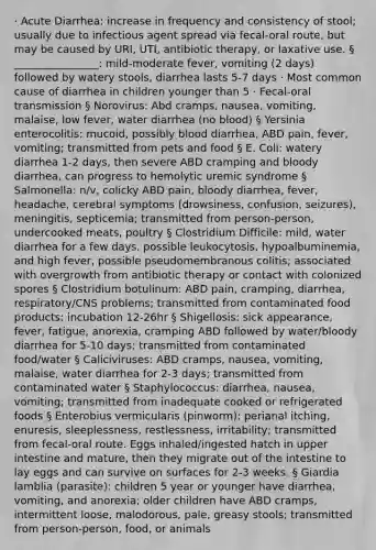 · Acute Diarrhea: increase in frequency and consistency of stool; usually due to infectious agent spread via fecal-oral route, but may be caused by URI, UTI, antibiotic therapy, or laxative use. § ________________: mild-moderate fever, vomiting (2 days) followed by watery stools, diarrhea lasts 5-7 days · Most common cause of diarrhea in children younger than 5 · Fecal-oral transmission § Norovirus: Abd cramps, nausea, vomiting, malaise, low fever, water diarrhea (no blood) § Yersinia enterocolitis: mucoid, possibly blood diarrhea, ABD pain, fever, vomiting; transmitted from pets and food § E. Coli: watery diarrhea 1-2 days, then severe ABD cramping and bloody diarrhea, can progress to hemolytic uremic syndrome § Salmonella: n/v, colicky ABD pain, bloody diarrhea, fever, headache, cerebral symptoms (drowsiness, confusion, seizures), meningitis, septicemia; transmitted from person-person, undercooked meats, poultry § Clostridium Difficile: mild, water diarrhea for a few days, possible leukocytosis, hypoalbuminemia, and high fever, possible pseudomembranous colitis; associated with overgrowth from antibiotic therapy or contact with colonized spores § Clostridium botulinum: ABD pain, cramping, diarrhea, respiratory/CNS problems; transmitted from contaminated food products; incubation 12-26hr § Shigellosis: sick appearance, fever, fatigue, anorexia, cramping ABD followed by water/bloody diarrhea for 5-10 days; transmitted from contaminated food/water § Caliciviruses: ABD cramps, nausea, vomiting, malaise, water diarrhea for 2-3 days; transmitted from contaminated water § Staphylococcus: diarrhea, nausea, vomiting; transmitted from inadequate cooked or refrigerated foods § Enterobius vermicularis (pinworm): perianal itching, enuresis, sleeplessness, restlessness, irritability; transmitted from fecal-oral route. Eggs inhaled/ingested hatch in upper intestine and mature, then they migrate out of the intestine to lay eggs and can survive on surfaces for 2-3 weeks. § Giardia lamblia (parasite): children 5 year or younger have diarrhea, vomiting, and anorexia; older children have ABD cramps, intermittent loose, malodorous, pale, greasy stools; transmitted from person-person, food, or animals