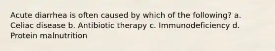 Acute diarrhea is often caused by which of the following? a. Celiac disease b. Antibiotic therapy c. Immunodeficiency d. Protein malnutrition