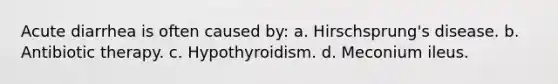 Acute diarrhea is often caused by: a. Hirschsprung's disease. b. Antibiotic therapy. c. Hypothyroidism. d. Meconium ileus.