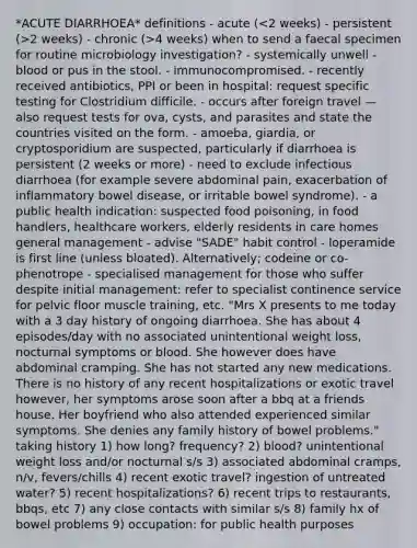 *ACUTE DIARRHOEA* definitions - acute ( 2 weeks) - chronic (>4 weeks) when to send a faecal specimen for routine microbiology investigation? - systemically unwell - blood or pus in the stool. - immunocompromised. - recently received antibiotics, PPI or been in hospital: request specific testing for Clostridium difficile. - occurs after foreign travel — also request tests for ova, cysts, and parasites and state the countries visited on the form. - amoeba, giardia, or cryptosporidium are suspected, particularly if diarrhoea is persistent (2 weeks or more) - need to exclude infectious diarrhoea (for example severe abdominal pain, exacerbation of inflammatory bowel disease, or irritable bowel syndrome). - a public health indication: suspected food poisoning, in food handlers, healthcare workers, elderly residents in care homes general management - advise "SADE" habit control - loperamide is first line (unless bloated). Alternatively; codeine or co-phenotrope - specialised management for those who suffer despite initial management: refer to specialist continence service for pelvic floor muscle training, etc. "Mrs X presents to me today with a 3 day history of ongoing diarrhoea. She has about 4 episodes/day with no associated unintentional weight loss, nocturnal symptoms or blood. She however does have abdominal cramping. She has not started any new medications. There is no history of any recent hospitalizations or exotic travel however, her symptoms arose soon after a bbq at a friends house. Her boyfriend who also attended experienced similar symptoms. She denies any family history of bowel problems." taking history 1) how long? frequency? 2) blood? unintentional weight loss and/or nocturnal s/s 3) associated abdominal cramps, n/v, fevers/chills 4) recent exotic travel? ingestion of untreated water? 5) recent hospitalizations? 6) recent trips to restaurants, bbqs, etc 7) any close contacts with similar s/s 8) family hx of bowel problems 9) occupation: for public health purposes