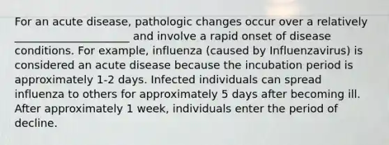 For an acute disease, pathologic changes occur over a relatively _____________________ and involve a rapid onset of disease conditions. For example, influenza (caused by Influenzavirus) is considered an acute disease because the incubation period is approximately 1-2 days. Infected individuals can spread influenza to others for approximately 5 days after becoming ill. After approximately 1 week, individuals enter the period of decline.