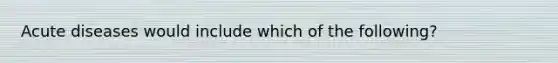 Acute diseases would include which of the following?