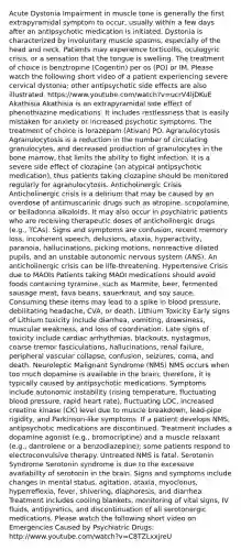 Acute Dystonia Impairment in muscle tone is generally the first extrapyramidal symptom to occur, usually within a few days after an antipsychotic medication is initiated. Dystonia is characterized by involuntary muscle spasms, especially of the head and neck. Patients may experience torticollis, oculogyric crisis, or a sensation that the tongue is swelling. The treatment of choice is benztropine (Cogentin) per os (PO) or IM. Please watch the following short video of a patient experiencing severe cervical dystonia; other antipsychotic side effects are also illustrated. https://www.youtube.com/watch?v=ucrV4ljDKuE Akathisia Akathisia is an extrapyramidal side effect of phenothiazine medications. It includes restlessness that is easily mistaken for anxiety or increased psychotic symptoms. The treatment of choice is lorazepam (Ativan) PO. Agranulocytosis Agranulocytosis is a reduction in the number of circulating granulocytes, and decreased production of granulocytes in the bone marrow, that limits the ability to fight infection. It is a severe side effect of clozapine (an atypical antipsychotic medication), thus patients taking clozapine should be monitored regularly for agranulocytosis. Anticholinergic Crisis Anticholinergic crisis is a delirium that may be caused by an overdose of antimuscarinic drugs such as atropine, scopolamine, or belladonna alkaloids. It may also occur in psychiatric patients who are receiving therapeutic doses of anticholinergic drugs (e.g., TCAs). Signs and symptoms are confusion, recent memory loss, incoherent speech, delusions, ataxia, hyperactivity, paranoia, hallucinations, picking motions, nonreactive dilated pupils, and an unstable autonomic nervous system (ANS). An anticholinergic crisis can be life-threatening. Hypertensive Crisis due to MAOIs Patients taking MAOI medications should avoid foods containing tyramine, such as Marmite, beer, fermented sausage meat, fava beans, sauerkraut, and soy sauce. Consuming these items may lead to a spike in blood pressure, debilitating headache, CVA, or death. Lithium Toxicity Early signs of Lithium toxicity include diarrhea, vomiting, drowsiness, muscular weakness, and loss of coordination. Late signs of toxicity include cardiac arrhythmias, blackouts, nystagmus, coarse tremor fasciculations, hallucinations, renal failure, peripheral vascular collapse, confusion, seizures, coma, and death. Neuroleptic Malignant Syndrome (NMS) NMS occurs when too much dopamine is available in the brain; therefore, it is typically caused by antipsychotic medications. Symptoms include autonomic instability (rising temperature, fluctuating blood pressure, rapid heart rate), fluctuating LOC, increased creatine kinase (CK) level due to muscle breakdown, lead-pipe rigidity, and Parkinson-like symptoms. If a patient develops NMS, antipsychotic medications are discontinued. Treatment includes a dopamine agonist (e.g., bromocriptine) and a muscle relaxant (e.g., dantrolene or a benzodiazepine); some patients respond to electroconvulsive therapy. Untreated NMS is fatal. Serotonin Syndrome Serotonin syndrome is due to the excessive availability of serotonin in the brain. Signs and symptoms include changes in mental status, agitation, ataxia, myoclonus, hyperreflexia, fever, shivering, diaphoresis, and diarrhea. Treatment includes cooling blankets, monitoring of vital signs, IV fluids, antipyretics, and discontinuation of all serotonergic medications. Please watch the following short video on Emergencies Caused by Psychiatric Drugs: http://www.youtube.com/watch?v=C8TZLxxjreU