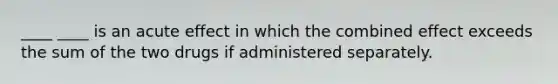 ____ ____ is an acute effect in which the combined effect exceeds the sum of the two drugs if administered separately.