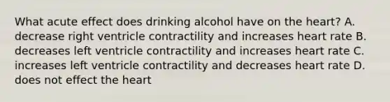 What acute effect does drinking alcohol have on the heart? A. decrease right ventricle contractility and increases heart rate B. decreases left ventricle contractility and increases heart rate C. increases left ventricle contractility and decreases heart rate D. does not effect the heart