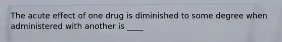 The acute effect of one drug is diminished to some degree when administered with another is ____