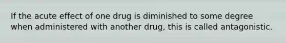 If the acute effect of one drug is diminished to some degree when administered with another drug, this is called antagonistic.