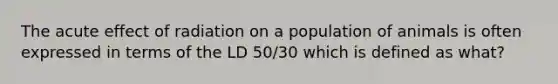 The acute effect of radiation on a population of animals is often expressed in terms of the LD 50/30 which is defined as what?