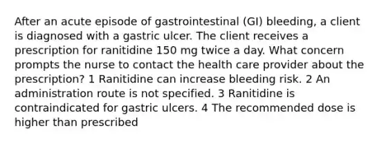 After an acute episode of gastrointestinal (GI) bleeding, a client is diagnosed with a gastric ulcer. The client receives a prescription for ranitidine 150 mg twice a day. What concern prompts the nurse to contact the health care provider about the prescription? 1 Ranitidine can increase bleeding risk. 2 An administration route is not specified. 3 Ranitidine is contraindicated for gastric ulcers. 4 The recommended dose is higher than prescribed