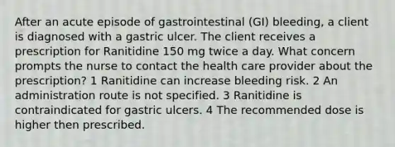 After an acute episode of gastrointestinal (GI) bleeding, a client is diagnosed with a gastric ulcer. The client receives a prescription for Ranitidine 150 mg twice a day. What concern prompts the nurse to contact the health care provider about the prescription? 1 Ranitidine can increase bleeding risk. 2 An administration route is not specified. 3 Ranitidine is contraindicated for gastric ulcers. 4 The recommended dose is higher then prescribed.