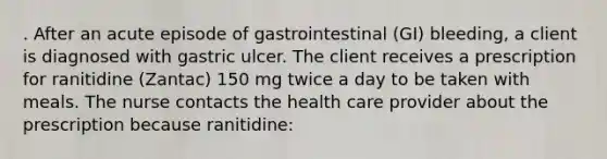 . After an acute episode of gastrointestinal (GI) bleeding, a client is diagnosed with gastric ulcer. The client receives a prescription for ranitidine (Zantac) 150 mg twice a day to be taken with meals. The nurse contacts the health care provider about the prescription because ranitidine: