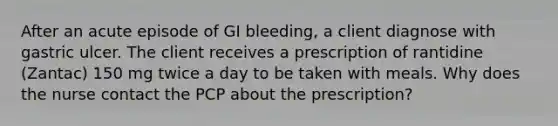 After an acute episode of GI bleeding, a client diagnose with gastric ulcer. The client receives a prescription of rantidine (Zantac) 150 mg twice a day to be taken with meals. Why does the nurse contact the PCP about the prescription?