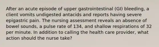 After an acute episode of upper gastrointestinal (GI) bleeding, a client vomits undigested antacids and reports having severe epigastric pain. The nursing assessment reveals an absence of bowel sounds, a pulse rate of 134, and shallow respirations of 32 per minute. In addition to calling the health care provider, what action should the nurse take?