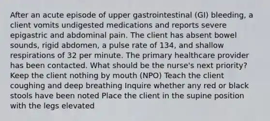 After an acute episode of upper gastrointestinal (GI) bleeding, a client vomits undigested medications and reports severe epigastric and abdominal pain. The client has absent bowel sounds, rigid abdomen, a pulse rate of 134, and shallow respirations of 32 per minute. The primary healthcare provider has been contacted. What should be the nurse's next priority? Keep the client nothing by mouth (NPO) Teach the client coughing and deep breathing Inquire whether any red or black stools have been noted Place the client in the supine position with the legs elevated