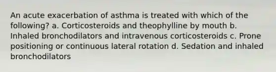 An acute exacerbation of asthma is treated with which of the following? a. Corticosteroids and theophylline by mouth b. Inhaled bronchodilators and intravenous corticosteroids c. Prone positioning or continuous lateral rotation d. Sedation and inhaled bronchodilators