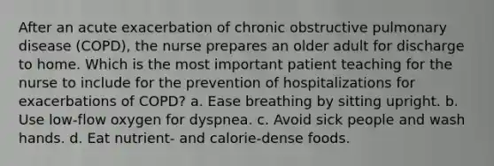 After an acute exacerbation of chronic obstructive pulmonary disease (COPD), the nurse prepares an older adult for discharge to home. Which is the most important patient teaching for the nurse to include for the prevention of hospitalizations for exacerbations of COPD? a. Ease breathing by sitting upright. b. Use low-flow oxygen for dyspnea. c. Avoid sick people and wash hands. d. Eat nutrient- and calorie-dense foods.