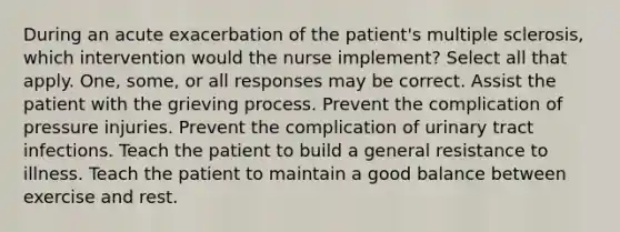 During an acute exacerbation of the patient's multiple sclerosis, which intervention would the nurse implement? Select all that apply. One, some, or all responses may be correct. Assist the patient with the grieving process. Prevent the complication of pressure injuries. Prevent the complication of urinary tract infections. Teach the patient to build a general resistance to illness. Teach the patient to maintain a good balance between exercise and rest.