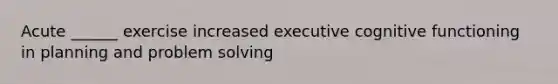 Acute ______ exercise increased executive cognitive functioning in planning and problem solving