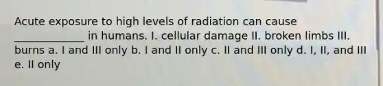 Acute exposure to high levels of radiation can cause _____________ in humans. I. cellular damage II. broken limbs III. burns a. I and III only b. I and II only c. II and III only d. I, II, and III e. II only